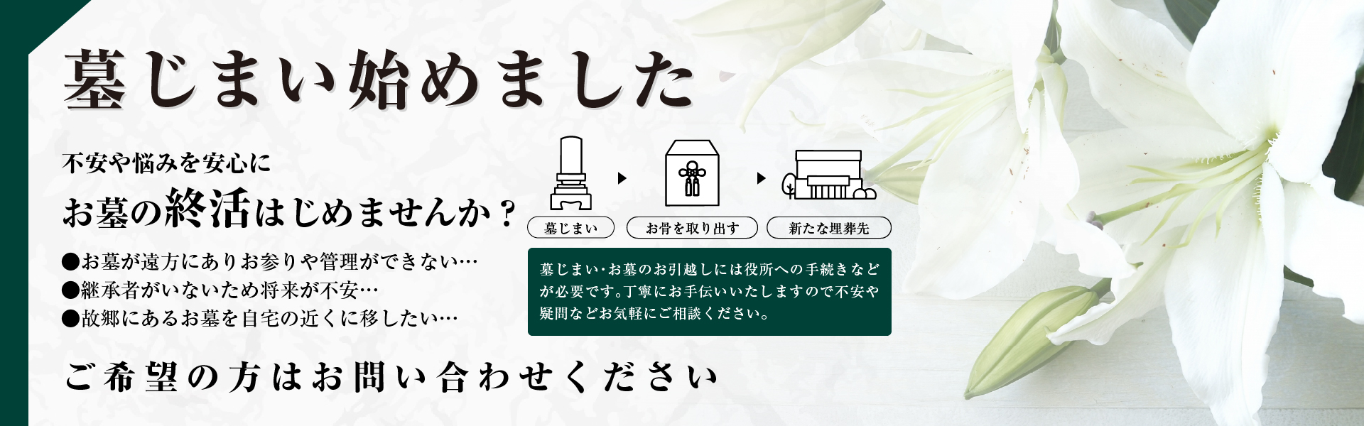 墓じまい始めました。不安や悩みを安心にお墓の終活はじめませんか？●お墓が遠方にありお参りや管理ができない。●継承者がいないため将来が不安。●故郷にあるお墓を自宅の近くに移したい。ご希望の方はお問い合わせください。